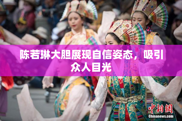 陈若琳大胆展现自信姿态，吸引众人目光
