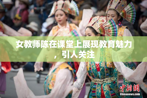 女教师陈在课堂上展现教育魅力，引人关注
