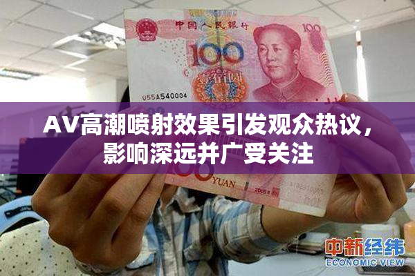 AV高潮喷射效果引发观众热议，影响深远并广受关注