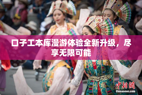 口子工本库漫游体验全新升级，尽享无限可能