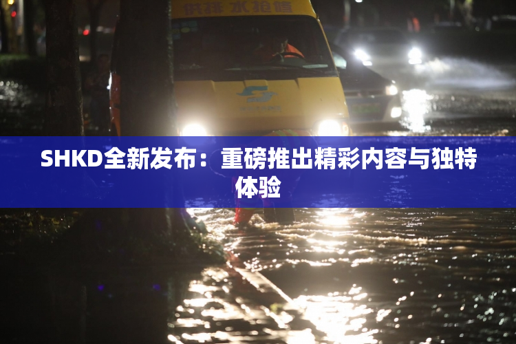 SHKD全新发布：重磅推出精彩内容与独特体验