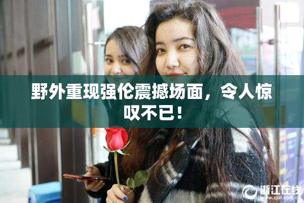 野外重现强伦震撼场面，令人惊叹不已！