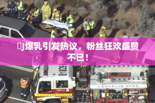 強J爆乳引发热议，粉丝狂欢盛赞不已！