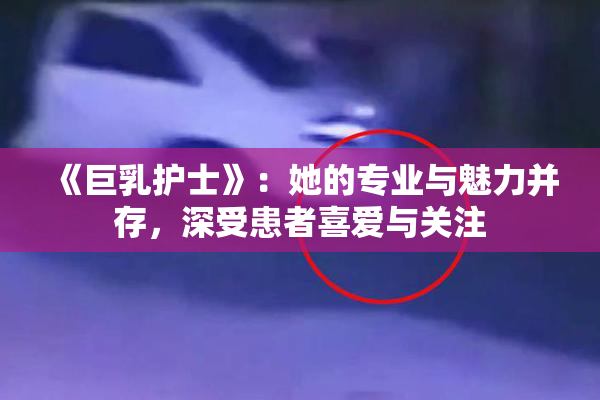 《巨乳护士》：她的专业与魅力并存，深受患者喜爱与关注