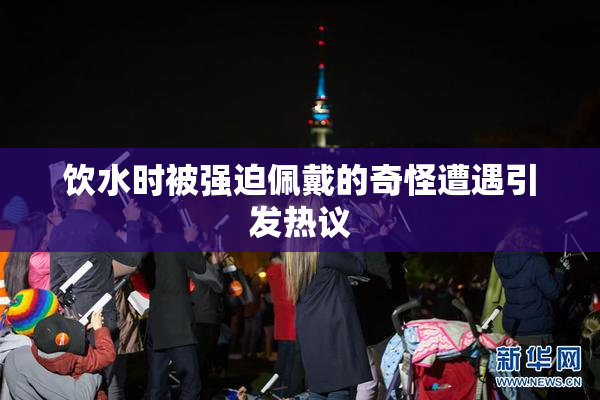 饮水时被强迫佩戴的奇怪遭遇引发热议