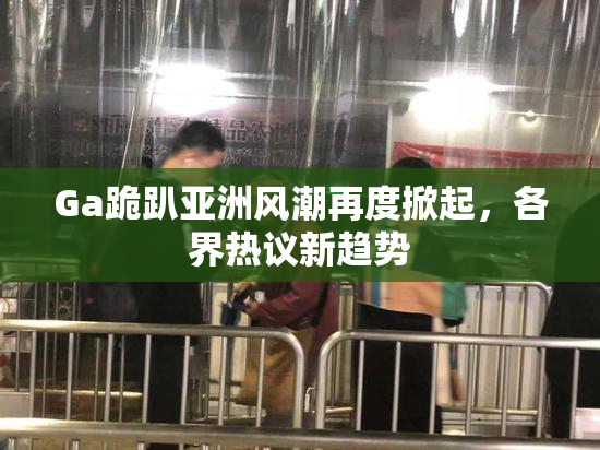 Ga跪趴亚洲风潮再度掀起，各界热议新趋势