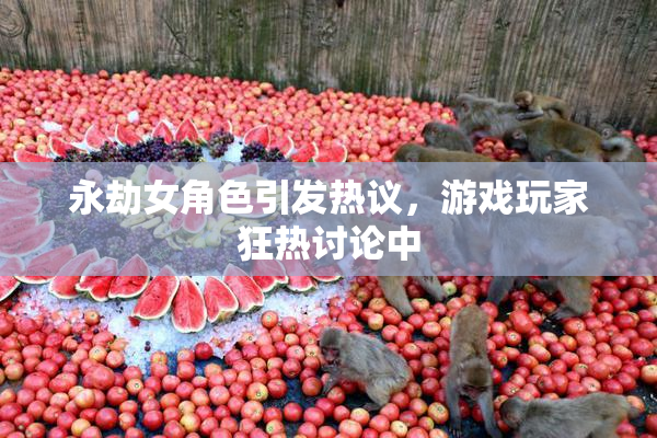 永劫女角色引发热议，游戏玩家狂热讨论中