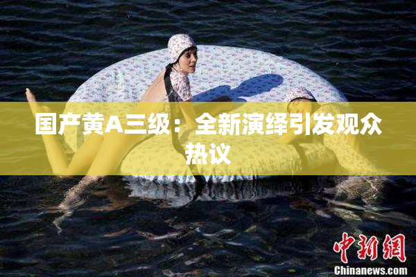 国产黄A三级：全新演绎引发观众热议