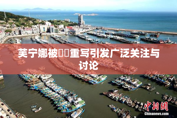 芙宁娜被❌‌重写引发广泛关注与讨论