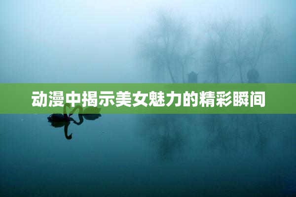 动漫中揭示美女魅力的精彩瞬间