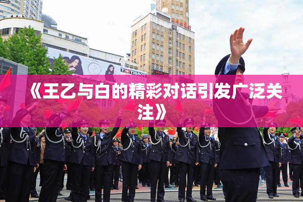 《王乙与白的精彩对话引发广泛关注》