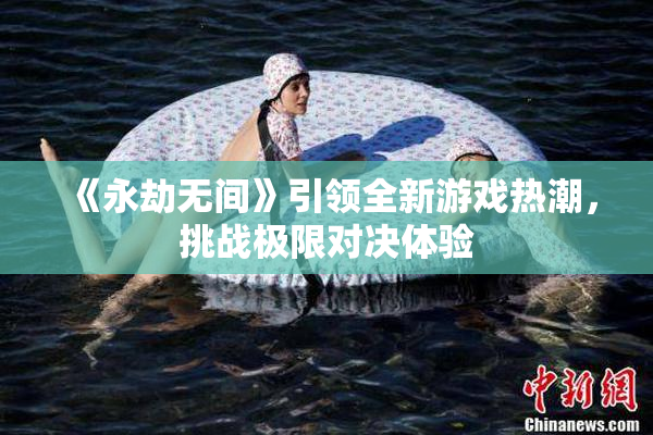 《永劫无间》引领全新游戏热潮，挑战极限对决体验