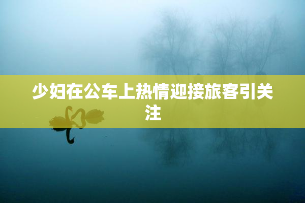 少妇在公车上热情迎接旅客引关注
