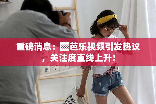 重磅消息：▓芭乐视频引发热议，关注度直线上升！