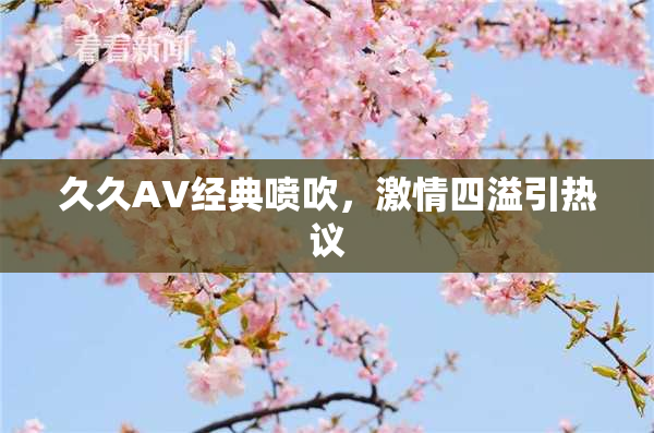 久久AV经典喷吹，激情四溢引热议