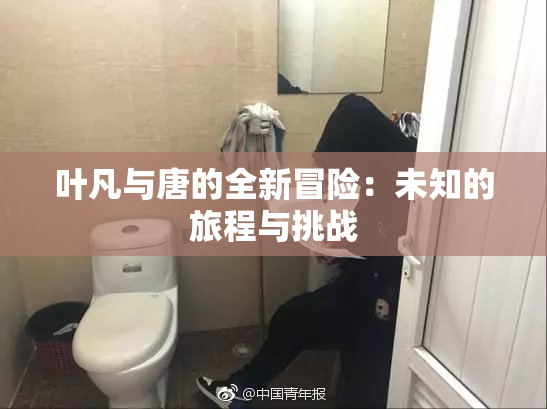 叶凡与唐的全新冒险：未知的旅程与挑战