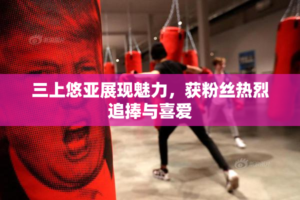 三上悠亚展现魅力，获粉丝热烈追捧与喜爱