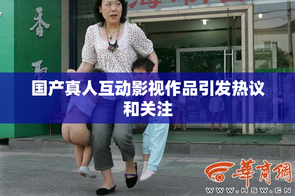 国产真人互动影视作品引发热议和关注