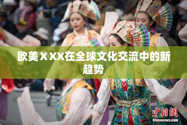 欧美ⅩXX在全球文化交流中的新趋势