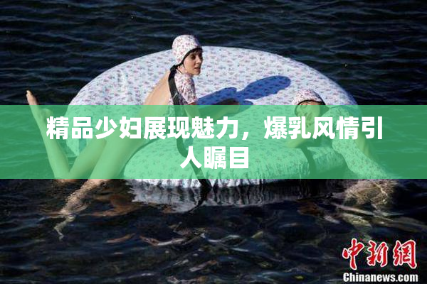 精品少妇展现魅力，爆乳风情引人瞩目