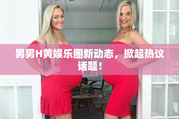 男男H黄娱乐圈新动态，掀起热议话题！