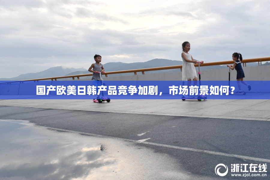 国产欧美日韩产品竞争加剧，市场前景如何？