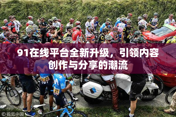 91在线平台全新升级，引领内容创作与分享的潮流