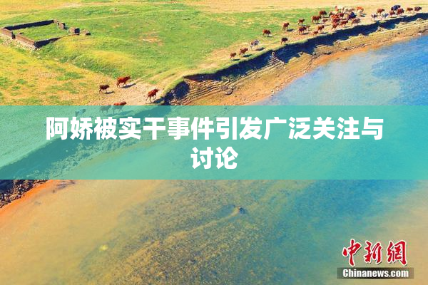 阿娇被实干事件引发广泛关注与讨论