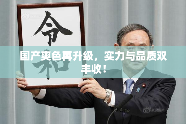 国产爽色再升级，实力与品质双丰收！