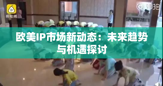 欧美IP市场新动态：未来趋势与机遇探讨