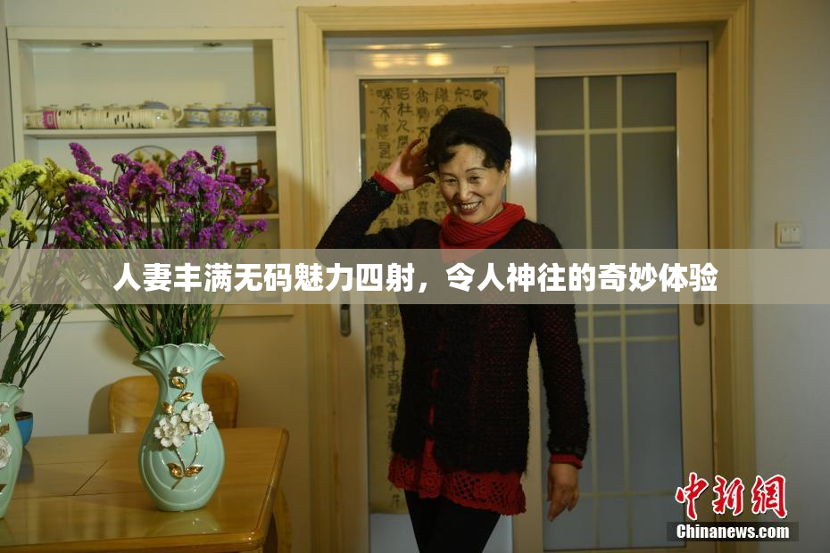 人妻丰满无码魅力四射，令人神往的奇妙体验