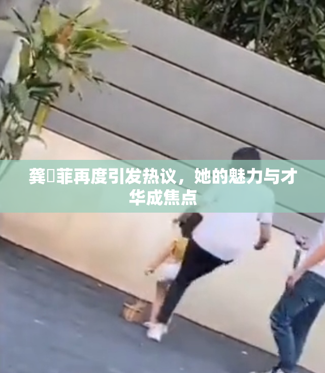 龚玥菲再度引发热议，她的魅力与才华成焦点