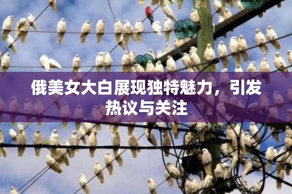 俄美女大白展现独特魅力，引发热议与关注