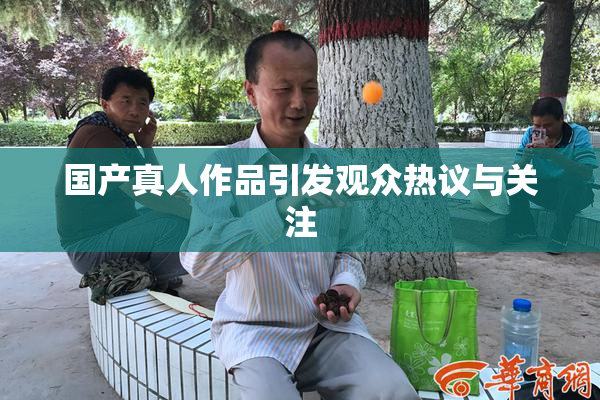 国产真人作品引发观众热议与关注