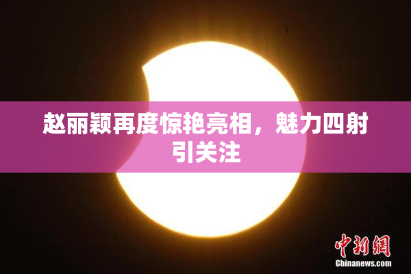 赵丽颖再度惊艳亮相，魅力四射引关注