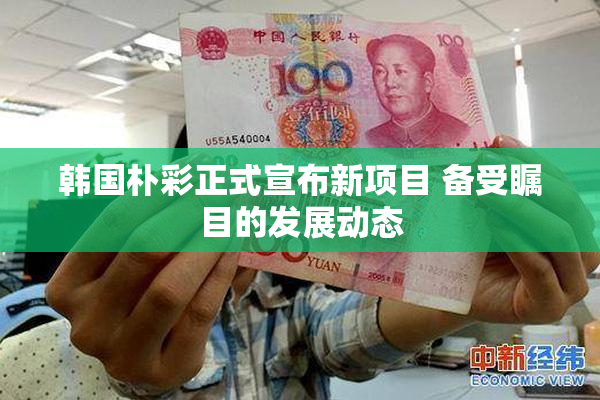 韩国朴彩正式宣布新项目 备受瞩目的发展动态