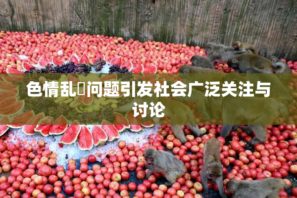 色情乱婬问题引发社会广泛关注与讨论