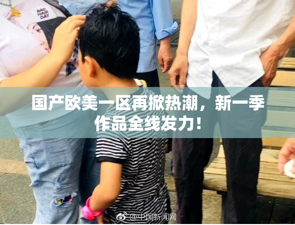 国产欧美一区再掀热潮，新一季作品全线发力！