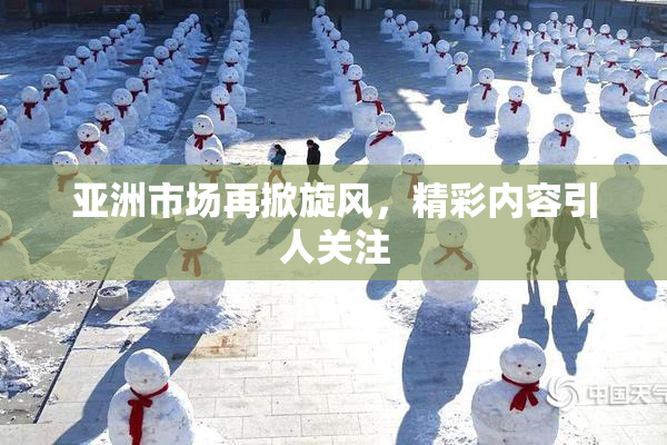 亚洲市场再掀旋风，精彩内容引人关注