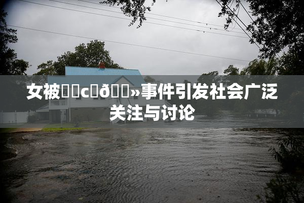 女被❌‌c‌🐻事件引发社会广泛关注与讨论
