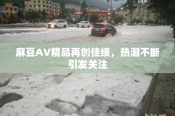 麻豆AV精品再创佳绩，热潮不断引发关注
