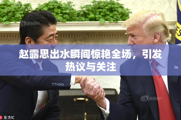 赵露思出水瞬间惊艳全场，引发热议与关注