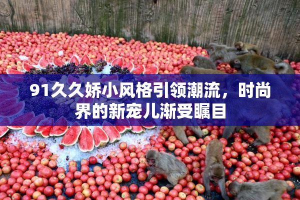 91久久娇小风格引领潮流，时尚界的新宠儿渐受瞩目