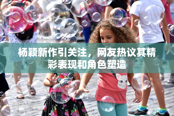 杨颖新作引关注，网友热议其精彩表现和角色塑造
