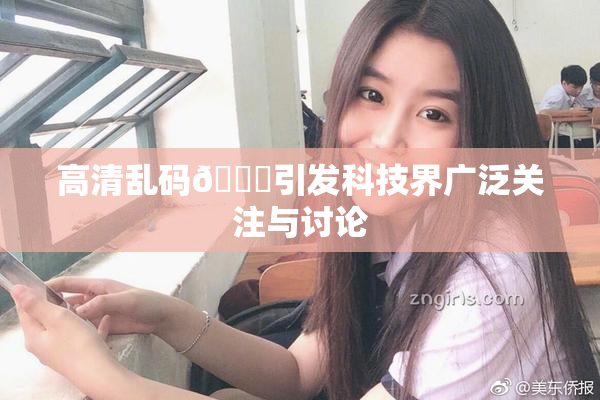 高清乱码🔞引发科技界广泛关注与讨论