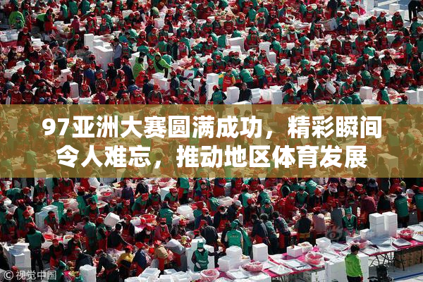 97亚洲大赛圆满成功，精彩瞬间令人难忘，推动地区体育发展