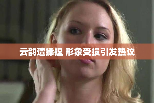 云韵遭揉捏 形象受损引发热议