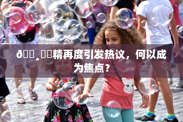 🌸‌✿精再度引发热议，何以成为焦点？