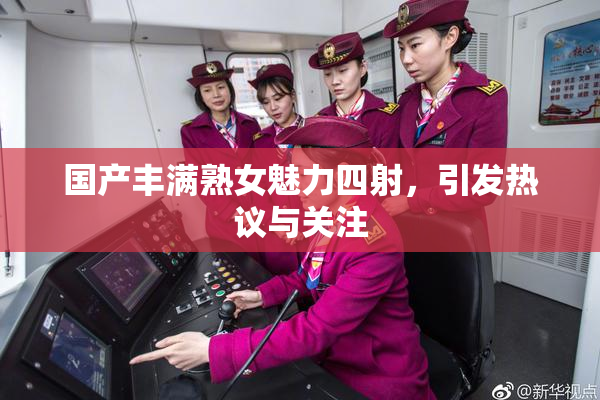 国产丰满熟女魅力四射，引发热议与关注