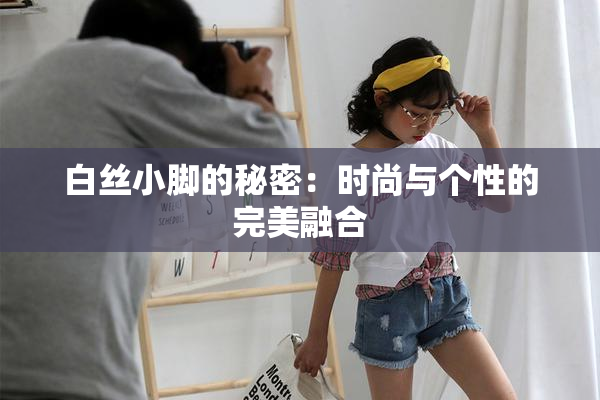 白丝小脚的秘密：时尚与个性的完美融合